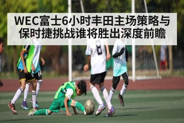 WEC富士6小时丰田主场策略与保时捷挑战谁将胜出深度前瞻
